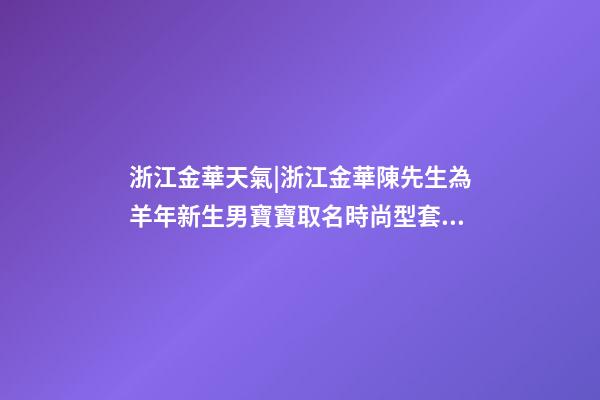 浙江金華天氣|浙江金華陳先生為羊年新生男寶寶取名時尚型套餐-第1張-公司起名-玄機派